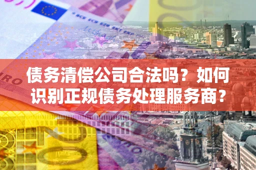 武汉债务清偿公司合法吗？如何识别正规债务处理服务商？