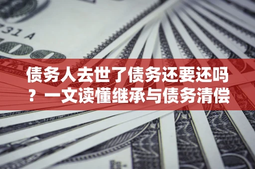 武汉债务人去世了债务还要还吗？一文读懂继承与债务清偿